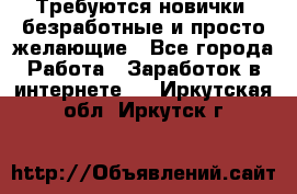 Требуются новички, безработные и просто желающие - Все города Работа » Заработок в интернете   . Иркутская обл.,Иркутск г.